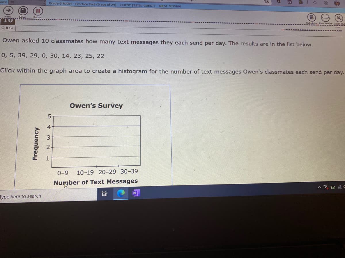 ons: 10
Grade 6 MATH - Practice Test (9 out of 29)
GUEST (SSID: GUEST) GUEST SESSION
Next
TU
une Keader Zoom Our
GUEST
Owen asked 10 classmates how many text messages they each send per day. The results are in the list below.
0, 5, 39, 29, 0, 30, 14, 23, 25, 22
Click within the graph area to create a histogram for the number of text messages Owen's classmates each send per day.
Owen's Survey
4
1
0-9
10-19 20-29 30-39
Number of Text Messages
Type here to search
Frequency
