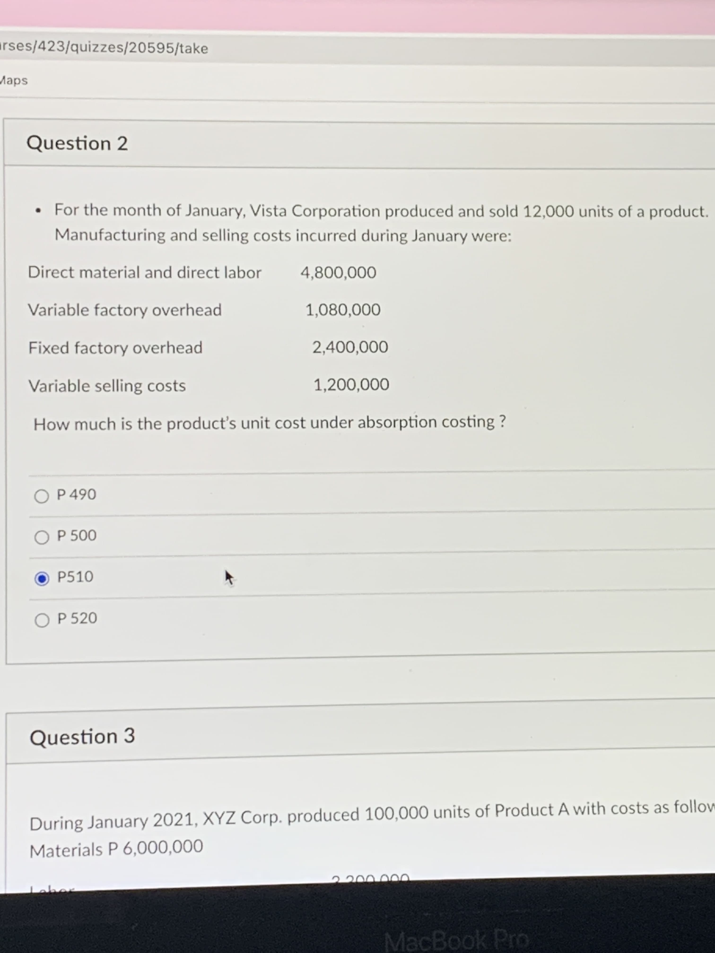 rses/423/quizzes/20595/take
Maps
Question 2
• For the month of January, Vista Corporation produced and sold 12,000 units of a product.
Manufacturing and selling costs incurred during January were:
Direct material and direct labor
4,800,000
Variable factory overhead
1,080,000
Fixed factory overhead
2,400,000
Variable selling costs
1,200,000
How much is the product's unit cost under absorption costing ?
O P 500
P510
O P 520
Question 3
During January 2021, XYZ Corp. produced 100,000 units of Product A with costs as follow
Materials P 6,000,000
Leber
MacBook Pro
