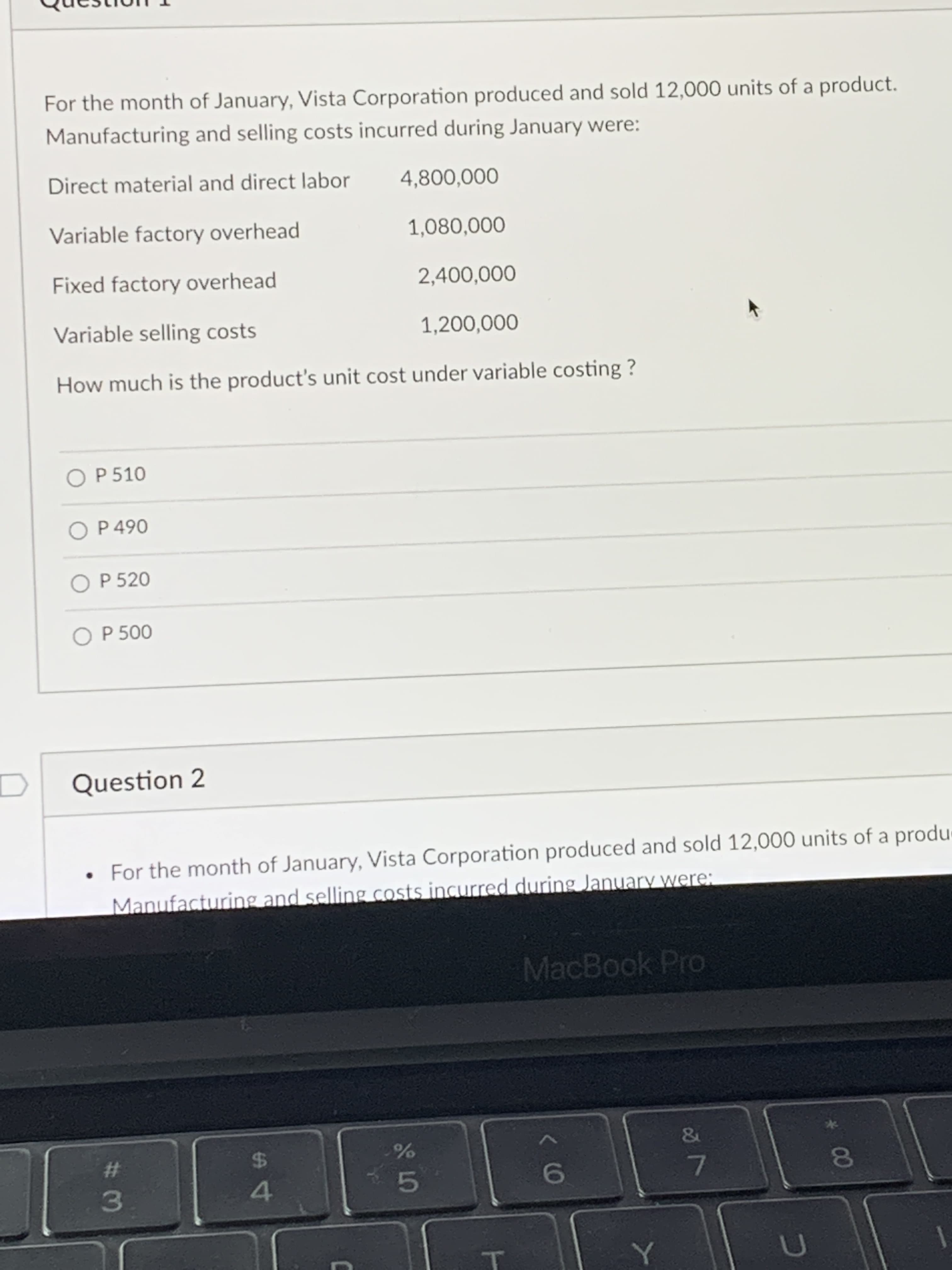 00
For the month of January, Vista Corporation produced and sold 12,000 units of a product.
Manufacturing and selling costs incurred during January were:
Direct material and direct labor
4,800,000
Variable factory overhead
1,080,000
Fixed factory overhead
2,400,000
Variable selling costs
1,200,000
How much is the product's unit cost under variable costing ?
O P 510
O P 490
O P 520
O P 500
Question 2
For the month of January, Vista Corporation produced and sold 12,000 units of a produ
Manufacturing and selling costs incurred during January were:
MacBook Pro
%23
24
4.
69
人
