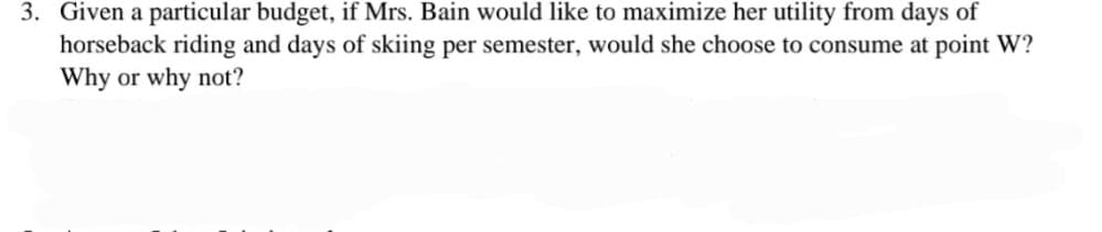 3. Given a particular budget, if Mrs. Bain would like to maximize her utility from days of
horseback riding and days of skiing per semester, would she choose to consume at point W?
Why or why not?
