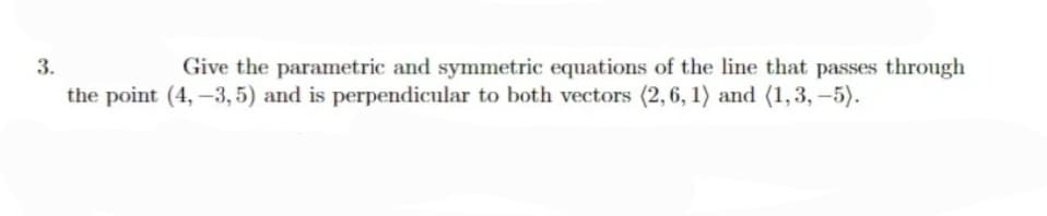 3.
Give the parametric and symmetric equations of the line that passes through
the point (4, -3, 5) and is perpendicular to both vectors (2, 6, 1) and (1,3, -5).
