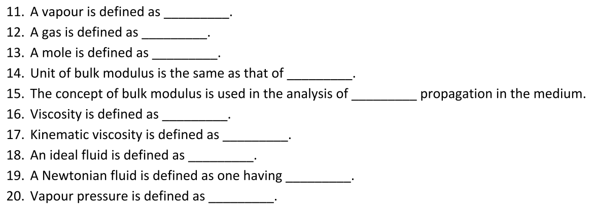 11. A vapour is defined as
12. A gas is defined as
13. A mole is defined as
14. Unit of bulk modulus is the same as that of
15. The concept of bulk modulus is used in the analysis of
propagation in the medium.
16. Viscosity is defined as
17. Kinematic viscosity is defined as
18. An ideal fluid is defined as
19. A Newtonian fluid is defined as one having
20. Vapour pressure is defined as
