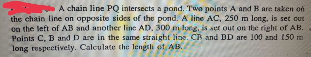 A chain line PQ intersects a pond. Two points A and B are taken on
the chain line on opposite sides of the pond. A line AC, 250 m long, is set out
on the left of AB and another line AD, 300 m long, is set out on the right of AB.
Points C, B and D are in the same straight line. CB and BD are 100 and 150 m
long respectively. Calculate the length of AB.