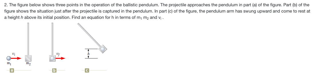 2. The figure below shows three points in the operation of the ballistic pendulum. The projectile approaches the pendulum in part (a) of the figure. Part (b) of the
figure shows the situation just after the projectile is captured in the pendulum. In part (c) of the figure, the pendulum arm has swung upward and come to rest at
a height h above its initial position. Find an equation for h in terms of m, m2 and v; .
a
