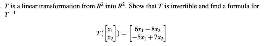 **Problem Statement**:

\( T \) is a linear transformation from \( \mathbb{R}^2 \) into \( \mathbb{R}^2 \). Show that \( T \) is invertible and find a formula for \( T^{-1} \).

\[ 
T \left( \begin{bmatrix} x_1 \\ x_2 \end{bmatrix} \right) = \begin{bmatrix} 6x_1 - 8x_2 \\ -5x_1 + 7x_2 \end{bmatrix} 
\]

**Explanation**:

The problem involves a linear transformation defined by a specific matrix operation. The task is to determine whether the linear transformation \( T \) is invertible and, if so, to find the inverse formula \( T^{-1} \). This process typically involves checking the determinant of the transformation matrix and calculating the inverse matrix if the determinant is nonzero.