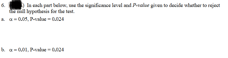 In each part below, use the significance level and P-value given to decide whether to reject
the null hypothesis for the test.
a. a = 0.05, P-value = 0.024
6.
b. a = 0.01, P-value = 0.024
%3D
