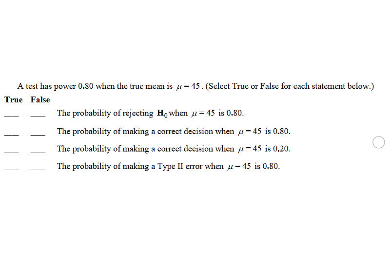 A test has power 0.80 when the true mean is u= 45. (Select True or False for each statement below.)
True False
The probability of rejecting Ho when u= 45 is 0.80.
The probability of making a correct decision when u= 45 is 0.80.
The probability of making a correct decision when 1 = 45 is 0.20.
The probability of making a Type II error when u= 45 is 0.80.
