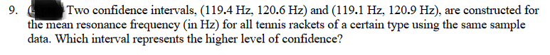 Two confidence intervals, (119.4 Hz, 120.6 Hz) and (119.1 Hz, 120.9 Hz), are constructed for
the mean resonance frequency (in Hz) for all tennis rackets of a certain type using the same sample
data. Which interval represents the higher level of confidence?
9.
