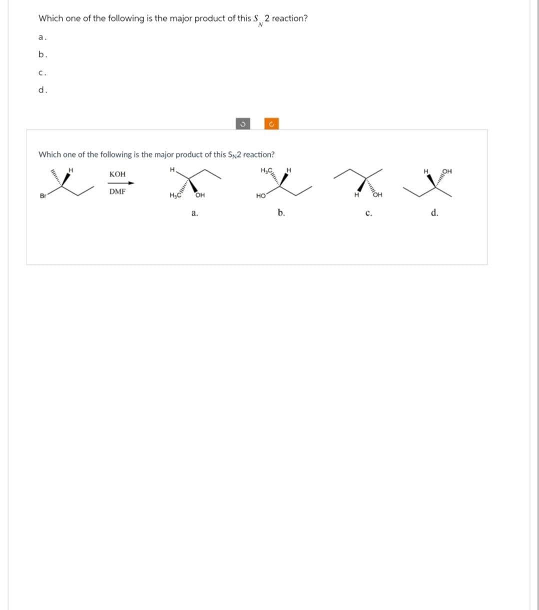 Which one of the following is the major product of this S 2 reaction?
a.
b.
C.
d.
د
N
Which one of the following is the major product of this SN2 reaction?
Br
H
KOH
H
DMF
Hac
OH
HO
a.
b.
C.
d.
OH