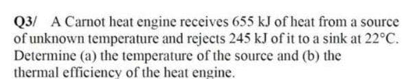 Q3/ A Carnot heat engine receives 655 kJ of heat from a source
of unknown temperature and rejects 245 kJ of it to a sink at 22°C.
Determine (a) the temperature of the source and (b) the
thermal efficiency of the heat engine.
