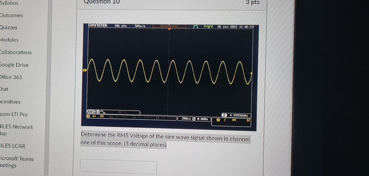Syllabus
Question 10
3 pts
Outcomes
Quizzes
GWINSTEK
10k pts
SMSa/s
Trig'd 26 Jan 2822 11:46 59
Modules
Collaborations
Google Drive
Office 365
Chat
ncentives
AWG
oom LTI Pro
P 4.99998kltz
20
200us H 8.888a
DC
HILES Network
dap
Determine the RMS Voltage of the sine wave signal shown in channel
one of this scope. (3 decimal places)
ILES LCAR
licrosoft Teams
eetings
