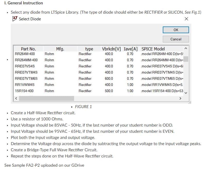 I. General Instruction
• Select any diode from LTSpice Library. (The type of diode should either be RECTIFIER or SILICON, See Fig.1)
V Select Diode
OK
Cancel
Part No.
Mfg.
type
Vbrkdn[V] Iave[A] SPICE Model
RR264M-400
Rohm
Rectifier
400.0
0.70
.model RR264M-400 D(Is=5!
RR264MM-400
Rohm
Rectifier
400.0
0.70
.model RR264MM-400 D(Is=
RRE07VS4S
Rohm
Rectifier
400.0
0.70
.model RRE07VS4S D(Is=6i
RRE07VTM4S
Rohm
Rectifier
400.0
0.70
.model RRE07VTM4S D(Is=
RRE07VTM6S
Rohm
Rectifier
600.0
0.70
model RRE07VTM6S D(Is=
RRIVWM4S
Rohm
Rectifier
400.0
1.00
.model RR1VWM4S D(Is=5.
1SR154-400
Rohm
Rectifier
500.0
1.00
.model 1SR154-400 D(Is=53
>
· FIGURE 1
• Create a Half-Wave Rectifier circuit.
• Use a resistor of 1000 Ohms.
• Input Voltage should be 85VAC - 50HZ, if the last number of your student number is ODD.
• Input Voltage should be 95VAC - 65Hz, if the last number of your student number is EVEN.
• Plot both the Input voltage and output voltage.
• Determine the Voltage drop across the diode by subtracting the output voltage to the input voltage peaks.
• Create a Bridge-Type Full Wave Rectifier Circuit.
• Repeat the steps done on the Half-Wave Rectifier circuit.
See Sample FA2-P2 uploaded on our GDrive
