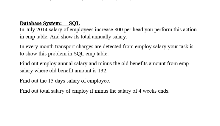 Database System: SQL
In July 2014 salary of employees increase 800 per head you perform this action
in emp table. And show its total annually salary.
In every month transport charges are detected from employ salary your task is
to show this problem in SQL emp table.
Find out employ annual salary and minus the old benefits amount from emp
salary where old benefit amount is 132.
Find out the 15 days salary of employee.
Find out total salary of employ if minus the salary of 4 weeks ends.
