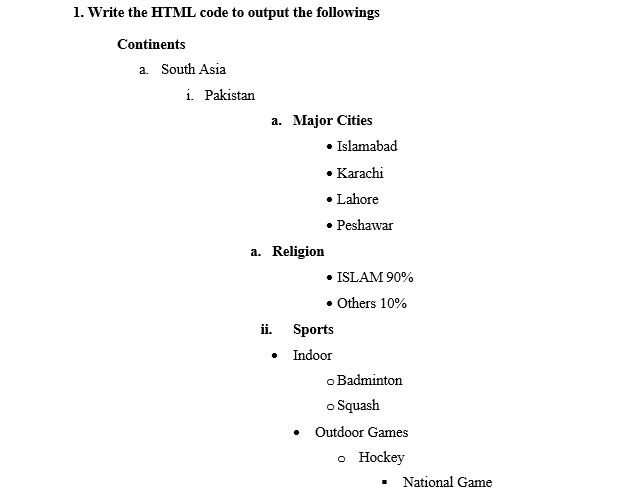 1. Write the HTML code to output the followings
Continents
a. South Asia
i. Pakistan
a. Major Cities
• Islamabad
• Karachi
• Lahore
• Peshawar
a. Religion
• ISLAM 90%
• Others 10%
ii. Sports
• Indoor
o Badminton
o Squash
Outdoor Games
o Hockey
National Game
