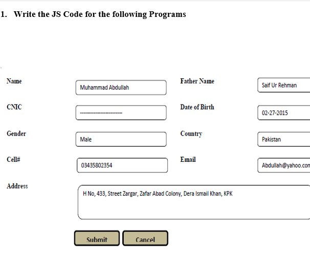 1. Write the JS Code for the following Programs
Name
Father Name
Saif Ur Rehman
Muhammad Abdullah
CNIC
Date of Birth
02-27-2015
Gender
Country
Male
Pakistan
Cell#
Email
03435802354
Abdullah@yahoo.com
Address
H No, 433, Street Zargar, Zafar Abad Colony, Dera Ismail Khan, KPK
Submit
Cancel
