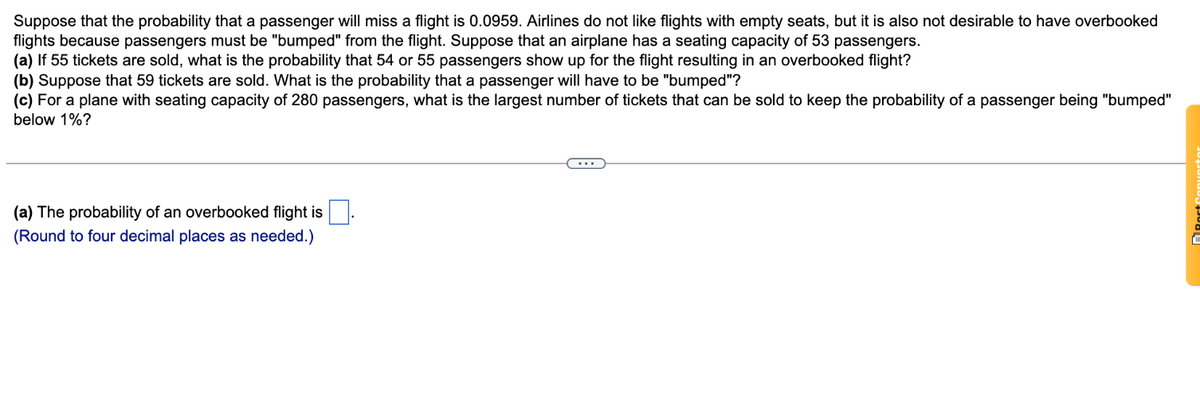 Suppose that the probability that a passenger will miss a flight is 0.0959. Airlines do not like flights with empty seats, but it is also not desirable
flights because passengers must be "bumped" from the flight. Suppose that an airplane has a seating capacity of 53 passengers.
(a) If 55 tickets are sold, what is the probability that 54 or 55 passengers show up for the flight resulting in an overbooked flight?
(b) Suppose that 59 tickets are sold. What is the probability that a passenger will have to be "bumped"?
(c) For a plane with seating capacity of 280 passengers, what is the largest number of tickets that can be sold to keep the probability of a passenger being "bumped"
have overbooked
below 1%?
(a) The probability of an overbooked flight is .
(Round to four decimal places as needed.)
