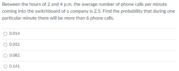 Between the hours of 2 and 4 p.m. the average number of phone calls per minute
coming into the switchboard of a company is 2.5. Find the probability that during one
particular minute there will be more than 6 phone calls.
O 0.014
0.032
O 0.082
O 0.141
