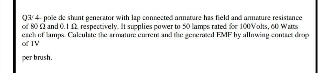 Q3/ 4- pole dc shunt generator with lap connected armature has field and armature resistance
of 80 Q and 0.1Q. respectively. It supplies power to 50 lamps rated for 100Volts, 60 Watts
each of lamps. Calculate the armature current and the generated EMF by allowing contact drop
of 1V
per brush.
