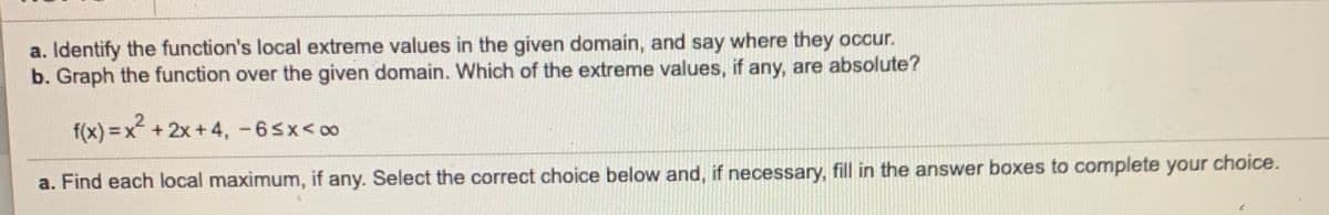 a. Identify the function's local extreme values in the given domain, and say where they occur.
b. Graph the function over the given domain. Which of the extreme values, if any, are absolute?
f(x) = x +2x +4, -65x< 00
choice.
a. Find each local maximum, if any. Select the correct choice below and, if necessary, fill in the answer boxes to complete your
