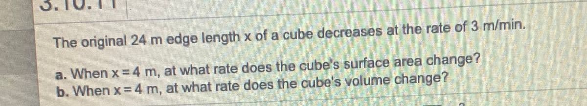 The original 24 m edge length x of a cube decreases at the rate of 3 m/min.
a. When x = 4 m, at what rate does the cube's surface area change?
b. When x = 4 m, at what rate does the cube's volume change?
