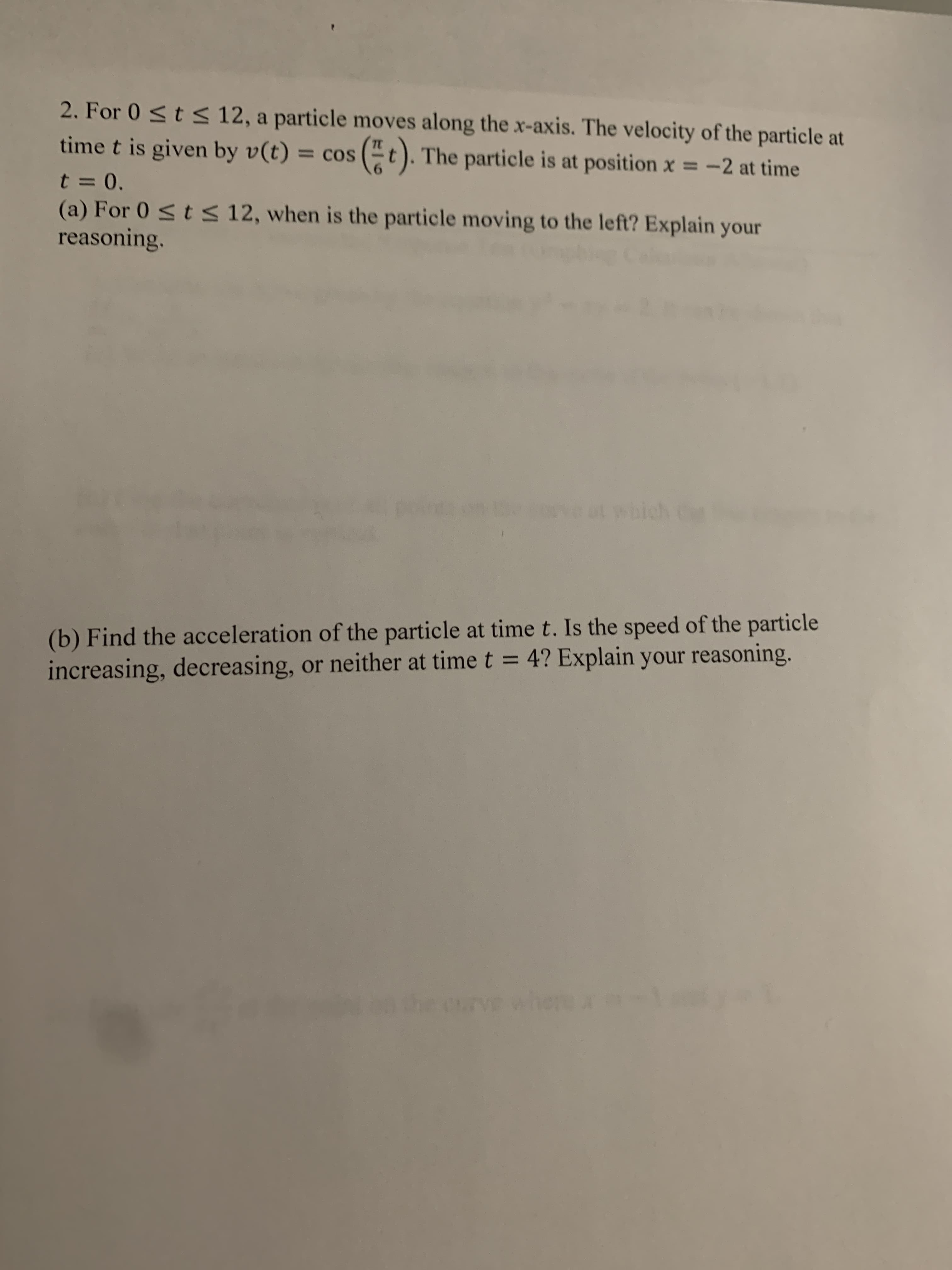 2. For 0 <t s 12, a particle moves along the x-axis. The velocity of the particle at
time t is given by v(t) = cos
t). The particle is at position x = -2 at time
%3D
t = 0.
(a) For 0 <t< 12, when is the particle moving to the left? Explain your
reasoning.
at which C
(b) Find the acceleration of the particle at time t. Is the speed of the particle
increasing, decreasing, or neither at time t = 4? Explain your reasoning.
