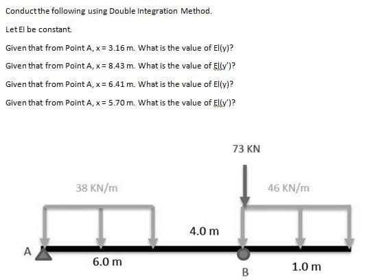 Conductthe following using Double Integration Method.
Let El be constant.
Given that from Point A, x = 3.16 m. What is the value of El(y)?
Given that from Point A, x= 8.43 m. What is the value of Ellv')?
Given that from Point A, x = 6.41 m. What is the value of Ely)?
Given that from Point A, x = 5.70 m. What is the value of Elv')?
73 KN
38 KN/m
46 KN/m
4.0 m
A
6.0 m
1.0 m
B
