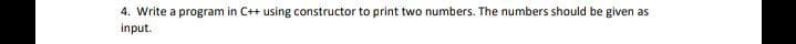 4. Write a program in C++ using constructor to print two numbers. The numbers should be given as
input.
