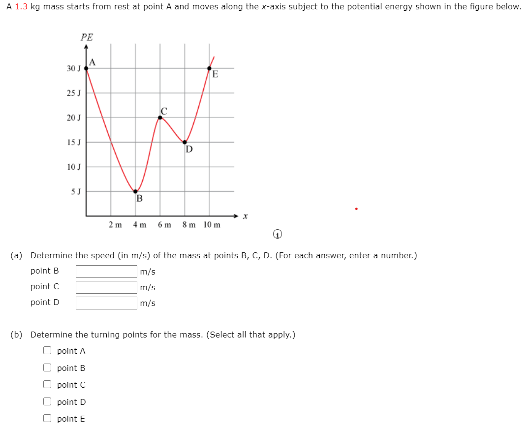 A 1.3 kg mass starts from rest at point A and moves along the x-axis subject to the potential energy shown in the figure below.
PE
A
30 J
25 J
20 J
15 J
10 J
5 J
B
2 m
4 m
6 m
8 m 10 m
(a) Determine the speed (in m/s) of the mass at points B, C, D. (For each answer, enter a number.)
point B
m/s
point C
m/s
point D
m/s
(b) Determine the turning points for the mass. (Select all that apply.)
O point A
O point B
point C
O point D
O point E
