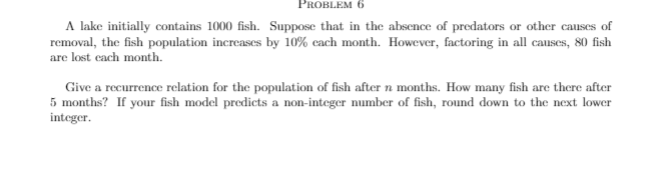 PROBLEM 6
A lake initially contains 1000 fish. Suppose that in the absence of predators or other causes of
removal, the fish population increases by 10% cach month. However, factoring in all causes, 80 fish
are lost cach month.
Give a recurrence relation for the population of fish after n months. How many fish are there after
5 months? If your fish model predicts a non-integer number of fish, round down to the next lower
integer.
