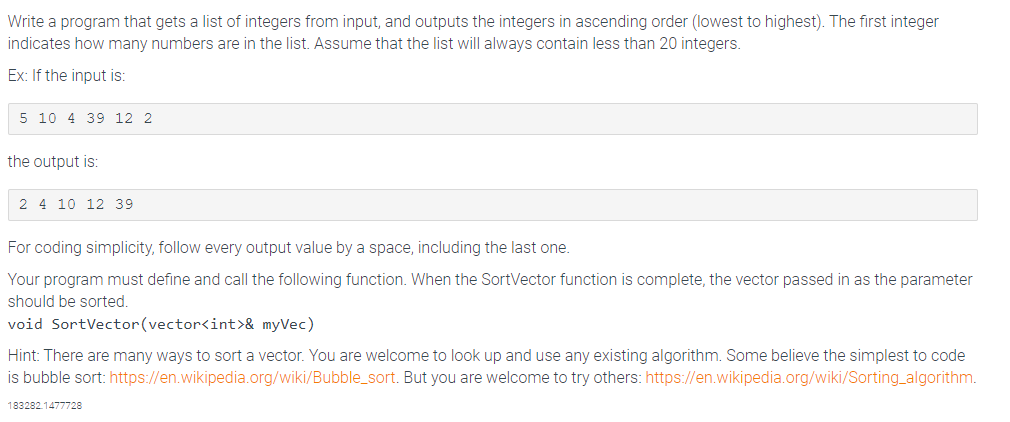 Write a program that gets a list of integers from input, and outputs the integers in ascending order (lowest to highest). The first integer
indicates how many numbers are in the list. Assume that the list will always contain less than 20 integers.
Ex: If the input is:
5 10 4 39 12 2
the output is:
2 4 10 12 39
For coding simplicity, follow every output value by a space, including the last one.
Your program must define and call the following function. When the SortVector function is complete, the vector passed in as the parameter
should be sorted.
void SortVector(vector<int>& myVec)
Hint: There are many ways to sort a vector. You are welcome to look up and use any existing algorithm. Some believe the simplest to code
is bubble sort: https://en.wikipedia.org/wiki/Bubble_sort. But you are welcome to try others: https://en.wikipedia.org/wiki/Sorting algorithm.
183282.1477728
