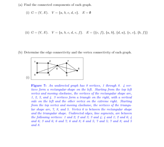 (a) Find the connected components of cach graph.
(1) G = (V, E). V= {a, b, c, d, e}. E= @
(ii) G = (V, E). V = {a, b, c, d, e, ƒ}. E= {{c, S}, {a, b}, {d, a}, {e, c}, {b, S}}
(b) Determine the edge connectivity and the vertex connectivity of cach graph.
Figure 7: An undirected graph has 8 vertices, 1 through 8. 4 ver-
tices form a rectangular-shape on the left. Starting from the top left
vertez and moving clockwise, the vertices of the rectangular shape are,
1, 2, 3, and 4. 3 vertices form a triangle on the right, with a vertical
side on the left and the other verter on the extreme right. Starting
from the top vertez and moving clockwise, the vertices of the triangu-
lar shape are, 7, 8, and 5. Vertez 6 is between the rectangular shape
and the triangular shape. Undirected edges, line segments, are between
the following vertices: 1 and 2; 2 and 3; 3 and 4; 4 and 1; 2 and 6; 4
and 6; 3 and 6; 6 and 7; 6 and 8; 6 and 5; 7 and 5; 7 and 8; and 5
and 8.
