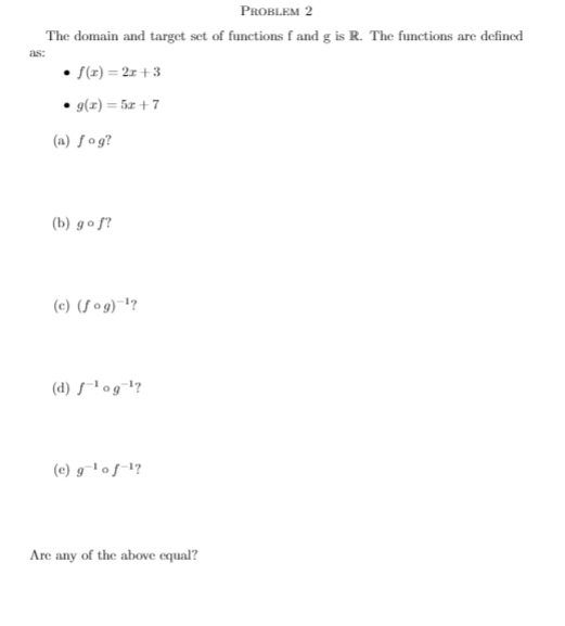 PROBLEM 2
The domain and target set of functions f and g is R. The functions are defined
as:
S(z) = 2x +3
g(z) = 5x + 7
(a) ƒog?
(b) go f?
(c) (S og)¯?
(d) s-l og¬l?
(c) g-1 of-!?
Are any of the above equal?
