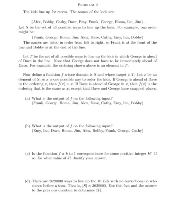 PROBLEM 2
Ten kids line up for recess. The names of the kids are:
{Alex, Bobby, Cathy, Dave, Emy, Frank, George, Homa, Ian, Jim}.
Let S be the set of all possible ways to line up the kids. For example, one order
might be:
(Frank, George, Homa, Jim, Alex, Dave, Cathy, Emy, Ian, Bobby)
The names are listed in order from left to right, so Frank is at the front of the
line and Bobby is at the end of the line.
Let T be the set of all possible ways to line up the kids in which George is ahead
of Dave in the linc. Note that George does not have to be immediately ahead of
Dave. For example, the ordering shown above is an element in T.
Now define a function f whose domain is S and whose target is T. Let z be an
element of S, so z is one possible way to order the kids. If George is ahead of Dave
in the ordering z, then f(x) = 1. If Dave is ahcad of George in z, then f(x) is the
ordering that is the same as z, except that Dave and George have swapped places.
(a) What is the output of f on the following input?
(Frank, George, Homa, Jim, Alex, Dave, Cathy, Emy, Ian, Bobby)
(b) What is the output of f on the following input?
(Emy, Ian, Dave, Homa, Jim, Alex, Bobby, Frank, George, Cathy)
(c) Is the function ƒ a k-to-1 correspondence for some positive integer k? If
so, for what value of k? Justify your answer.
(d) There are 3628800 ways to line up the 10 kids with no restrictions on who
comes before whom. That is, |S| = 3628S00. Use this fact and the answer
to the previous question to determine |T|-
