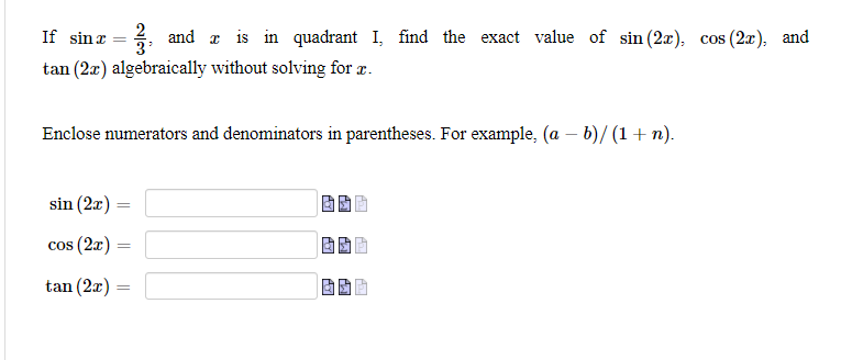 If sinr = , and a is in quadrant I, find the exact value of sin (2x), cos (2x), and
tan (2x) algebraically without solving for z.
Enclose numerators and denominators in parentheses. For example, (a – b)/ (1+ n).
sin (2x) =
cos (2x) =
tan (2x) =
