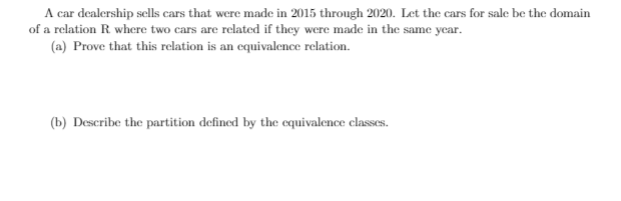 A car dealership sclls cars that were made in 2015 through 2020. Let the cars for sale be the domain
of a relation R where two cars are related if they were made in the same year.
(a) Prove that this relation is an equivalence relation.
(b) Describe the partition defined by the cquivalence classes.
