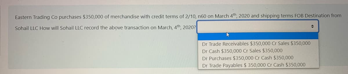 Eastern Trading Co purchases $350,000 of merchandise with credit terms of 2/10, n60 on March 4th, 2020 and shipping terms FOB Destination from
Sohail LLC How will Sohail LLC record the above transaction on March, 4th, 2020?
Dr Trade Receivables $350,000 Cr Sales $350,000
Dr Cash $350,000 Cr Sales $350,000
Dr Purchases $350,000 Cr Cash $350,000
Dr Trade Payables $ 350,000 Cr Cash $350,000
