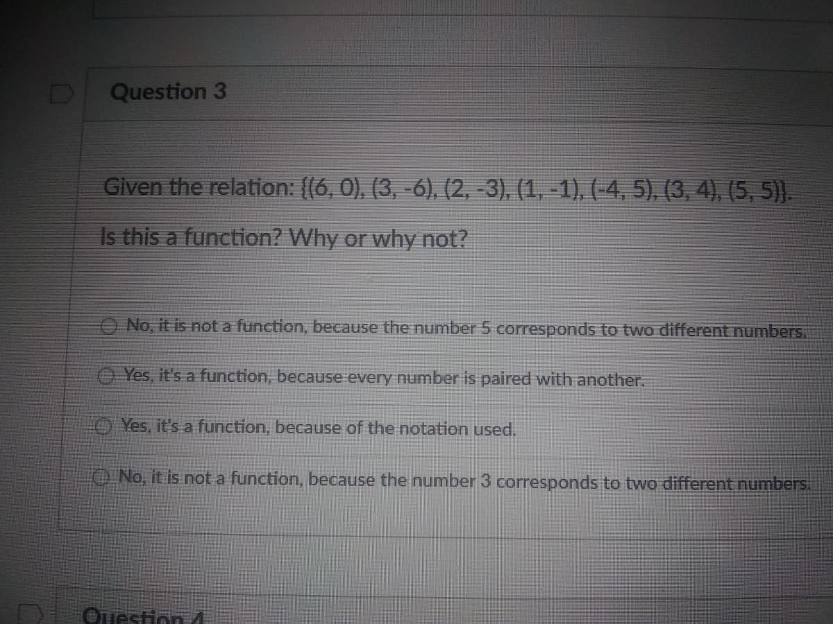 Question 3
Given the relation: {(6, 0), (3, -6), (2, -3), (1, -1), (-4, 5), (3, 4), (5, 5)).
Is this a function? Why or why not?
O No, it is not a function, because the number 5 corresponds to two different numbers.
O Yes, it's a function, because every number is paired with another.
O Yes, it's a function, because of the notation used.
O No, it is not a function, because the number 3 corresponds to two different numbers.
Question 4
