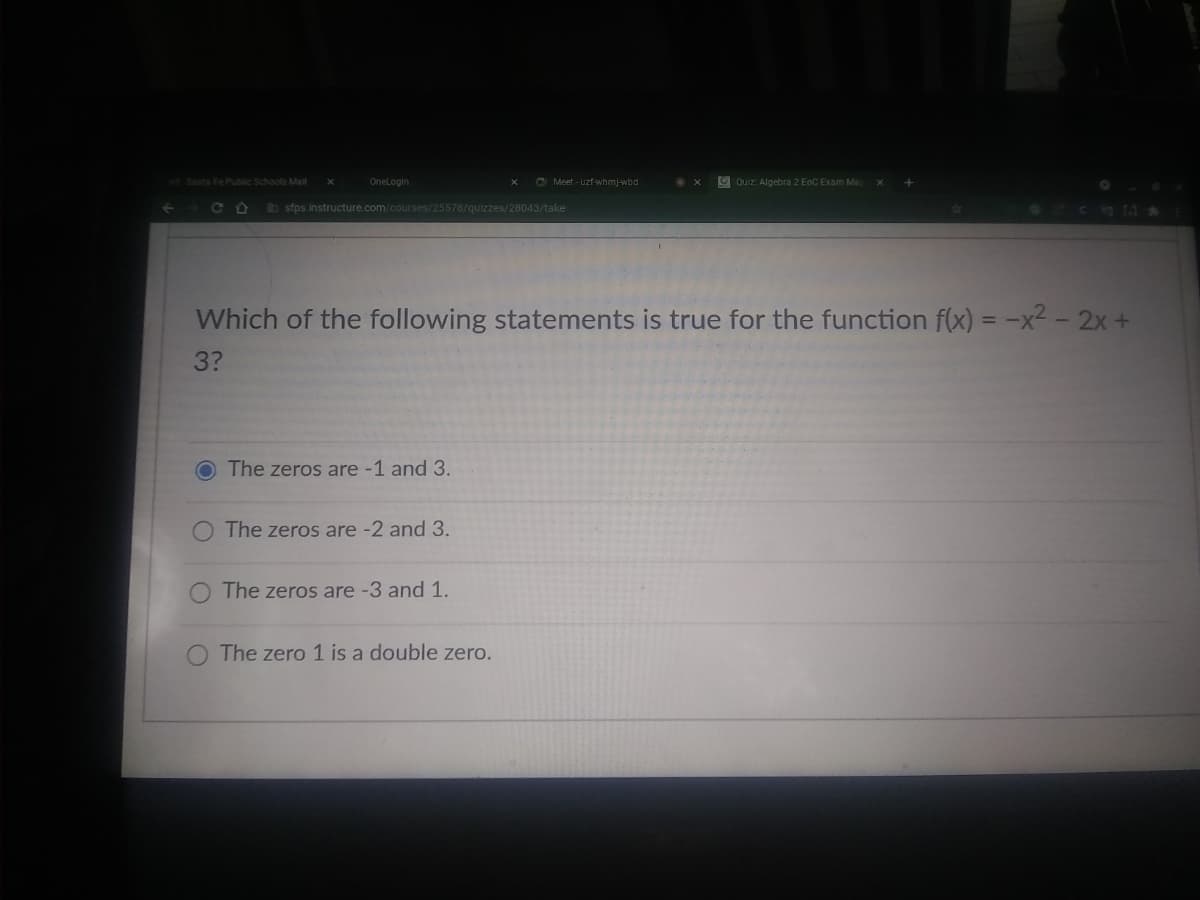 Santa Fe Public Schools Mal
Onelogin
C Meet - uzf-whmj-wbd
9 Quiz Algebra 2 EoC Exam Ma
C O
b sfps.instructure.com/courses/25578/quizzes/28043/take
Which of the following statements is true for the function f(x) = -x² – 2x +
3?
O The zeros are -1 and 3.
O The zeros are -2 and 3.
The zeros are -3 and 1.
The zero 1 is a double zero.
