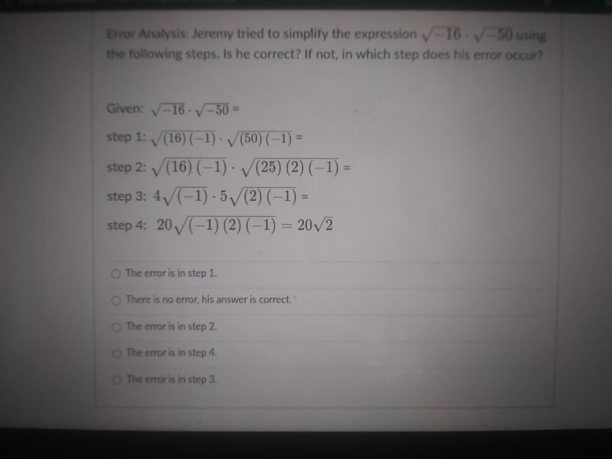 Error Analysis: Jeremy tried to simplify the expression 16 -50 using
the following steps. Is he correct? If not, in which step does his error occur?
Given: -16 V-50%3D
step 1: (16) (-1) /(50) (-1) =
step 2: /(16) (–1) V(25) (2) (–1) =
step 3: 4/(-1) - 5V(2) (–1) =
step 4: 20/(-1) (2) (–1) = 20/2
%3D
O The error is in step 1.
O There is no error, his answer is correct.
O The error is in step 2.
O The error is in step 4.
O The error is in step 3.
