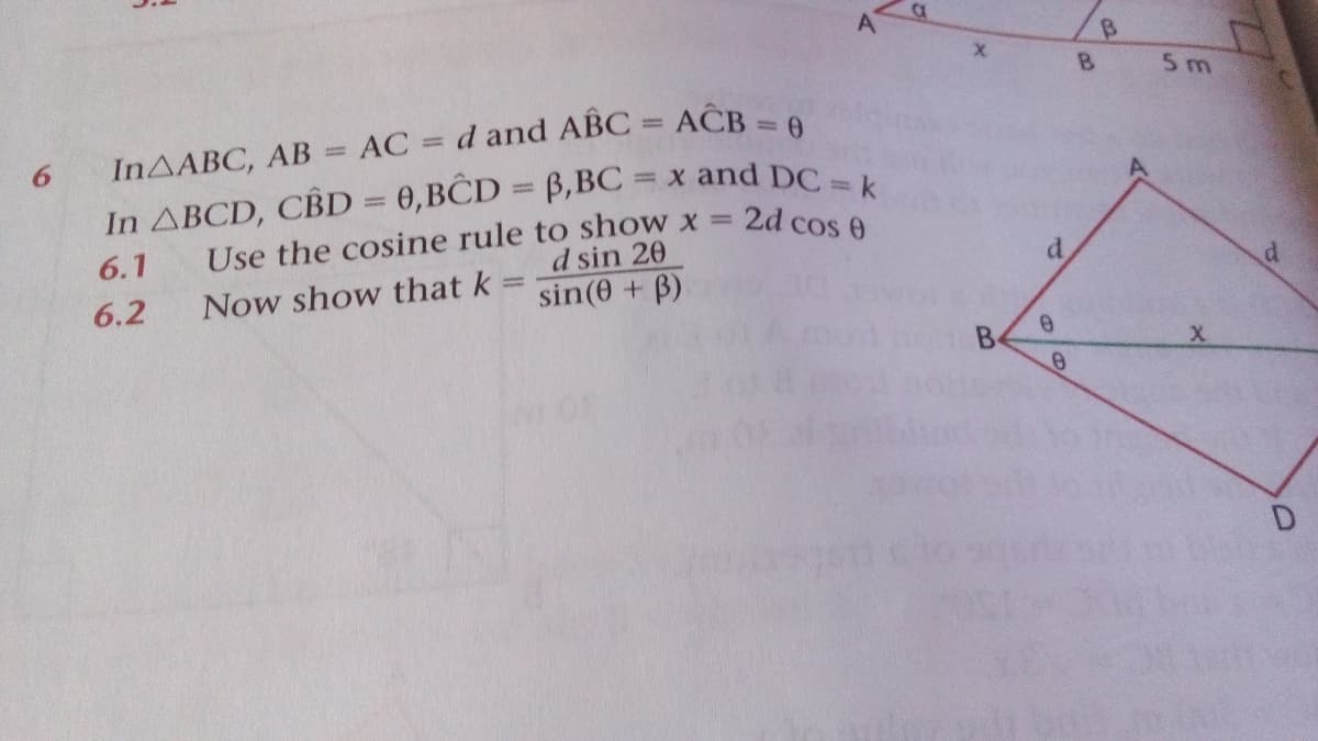 A
B
5 m
d and ABC = AĈB = 6
%3D
INAABC, AB = AC
%3D
In ABCD, CBD = 0,BCD = B,BC = x and DC
Use the cosine rule to show x =
d sin 20
2d cos 0
d.
6.1
Now show that k
sin(e + B)
6.2
B
