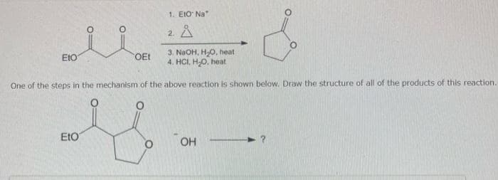 1. EtO Na
2
M = d
EtO
OEt 3. NaOH, H₂O, heat
4. HCI, H₂O, heat
One of the steps in the mechanism of the above reaction is shown below. Draw the structure of all of the products of this reaction.
EtO
OH
