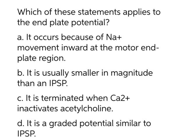 Which of these statements applies to
the end plate potential?
a. It occurs because of Na+
movement
inward at the motor end-
plate region.
b. It is usually smaller in magnitude
than an IPSP.
c. It is terminated when Ca2+
inactivates acetylcholine.
d. It is a graded potential similar to
IPSP.