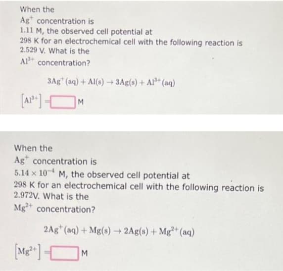 When the
Ag concentration is
1.11 M, the observed cell potential at
298 K for an electrochemical cell with the following reaction is
2.529 V. What is the
Al concentration?
3Ag+ (aq) + Al(s)→ 3Ag(s) + Al³+ (aq)
M
When the
Ag concentration is
5.14 x 104 M, the observed cell potential at
298 K for an electrochemical cell with the following reaction is
2.972V. What is the
Mg2+ concentration?
2Ag+ (aq) + Mg(s) → 2Ag(s) + Mg2+ (aq)
[Mg2+] -
M