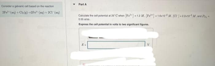 Consider a galvanic cell based on the reaction
2Fe (aq) + Ch (g)-2Fe+ (aq) + 2Cl(aq)
Part A
Calculate the cell potential at 25°C when [Fe] -1.2 M. [Fe] -1.6x10 M. (CI 1-2.2×10 M. and Po,
0.55 atm
Express the cell potential in volts to two significant figures.