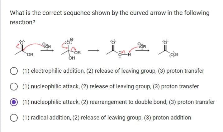 What is the correct sequence shown by the curved arrow in the following
reaction?
OR
BOH
OH
oe
(1) electrophilic addition, (2) release of leaving group, (3) proton transfer
(1) nucleophilic attack, (2) release of leaving group, (3) proton transfer
O(1) nucleophilic attack, (2) rearrangement to double bond, (3) proton transfer
(1) radical addition, (2) release of leaving group, (3) proton addition