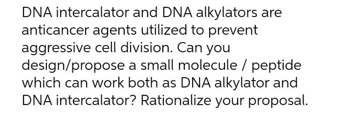 DNA intercalator and DNA alkylators are
anticancer agents utilized to prevent
aggressive cell division. Can you
design/propose
a small molecule / peptide
which can work both as DNA alkylator and
DNA intercalator? Rationalize your proposal.