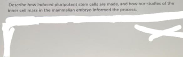 Describe how induced pluripotent stem cells are made, and how our studies of the
inner cell mass in the mammalian embryo informed the process.