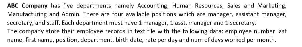 ABC Company has five departments namely Accounting, Human Resources, Sales and Marketing,
Manufacturing and Admin. There are four available positions which are manager, assistant manager,
secretary, and staff. Each department must have 1 manager, 1 asst. manager and 1 secretary.
The company store their employee records in text file with the following data: employee number last
name, first name, position, department, birth date, rate per day and num of days worked per month.