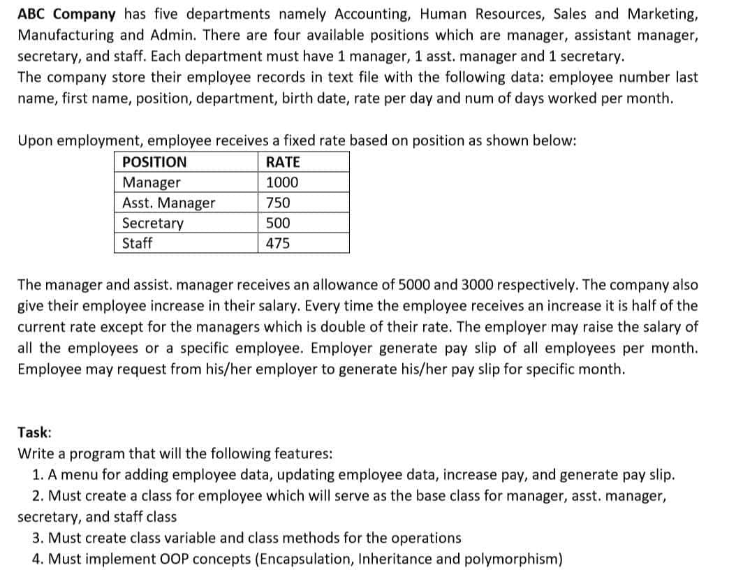 ABC Company has five departments namely Accounting, Human Resources, Sales and Marketing,
Manufacturing and Admin. There are four available positions which are manager, assistant manager,
secretary, and staff. Each department must have 1 manager, 1 asst. manager and 1 secretary.
The company store their employee records in text file with the following data: employee number last
name, first name, position, department, birth date, rate per day and num of days worked per month.
Upon employment, employee receives a fixed rate based on position as shown below:
POSITION
RATE
Manager
1000
750
Asst. Manager
Secretary
Staff
500
475
The manager and assist. manager receives an allowance of 5000 and 3000 respectively. The company also
give their employee increase in their salary. Every time the employee receives an increase it is half of the
current rate except for the managers which is double of their rate. The employer may raise the salary of
all the employees or a specific employee. Employer generate pay slip of all employees per month.
Employee may request from his/her employer to generate his/her pay slip for specific month.
Task:
Write a program that will the following features:
1. A menu for adding employee data, updating employee data, increase pay, and generate pay slip.
2. Must create a class for employee which will serve as the base class for manager, asst. manager,
secretary, and staff class
3. Must create class variable and class methods for the operations
4. Must implement OOP concepts (Encapsulation, Inheritance and polymorphism)