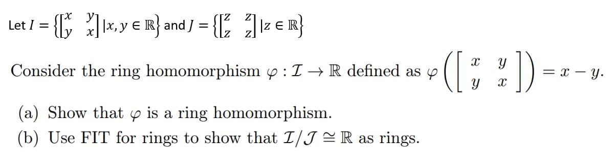 Let I = {[xx, y = R} and J = {[²] 1z € R}
E
Consider the ring homomorphism : I→ R defined as
(a) Show that is a ring homomorphism.
(b) Use FIT for rings to show that I/JR as rings.
([*])
= x - y.